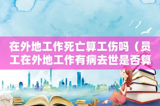在外地工作死亡算工傷嗎（員工在外地工作有病去世是否算工傷）