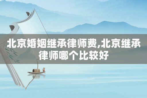 北京婚姻繼承律師費,北京繼承律師哪個比較好