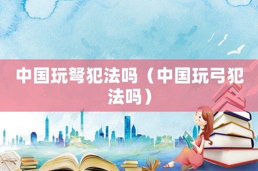 中國玩弩犯法嗎（中國玩弓犯法嗎）
