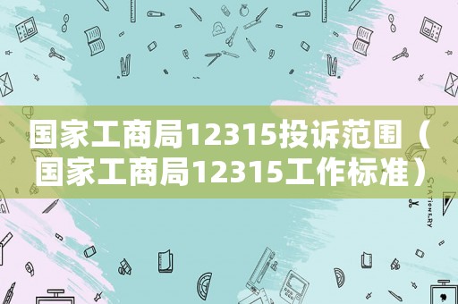 國家工商局12315投訴范圍（國家工商局12315工作標準）