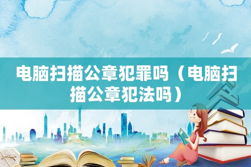 電腦掃描公章犯罪嗎（電腦掃描公章犯法嗎）