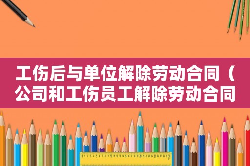 工傷后與單位解除勞動合同（公司和工傷員工解除勞動合同嗎）