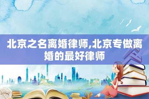 北京之名離婚律師,北京專做離婚的最好律師