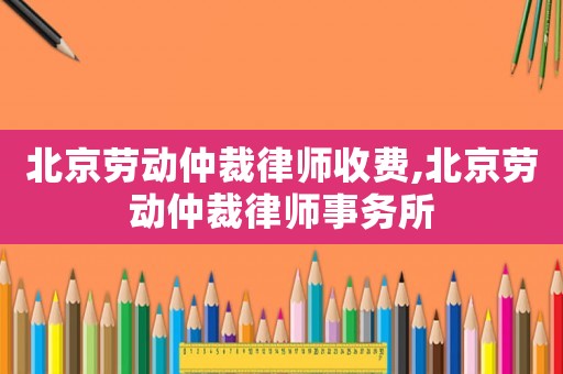 北京勞動仲裁律師收費,北京勞動仲裁律師事務所