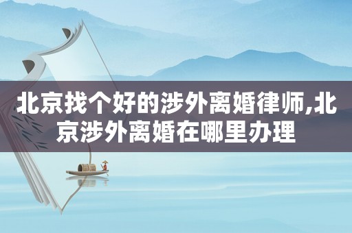 北京找個好的涉外離婚律師,北京涉外離婚在哪里辦理