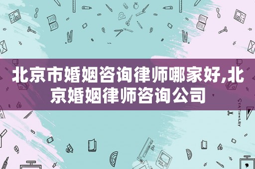 北京市婚姻咨詢律師哪家好,北京婚姻律師咨詢公司