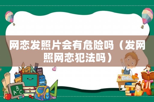 網(wǎng)戀發(fā)照片會有危險嗎（發(fā)網(wǎng)照網(wǎng)戀犯法嗎）