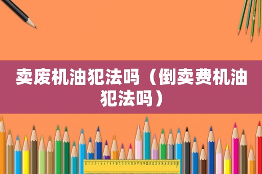 賣廢機油犯法嗎（倒賣費機油犯法嗎）