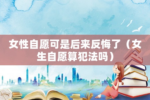 女性自愿可是后來反悔了（女生自愿算犯法嗎）