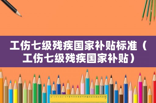 工傷七級殘疾國家補貼標準（工傷七級殘疾國家補貼）
