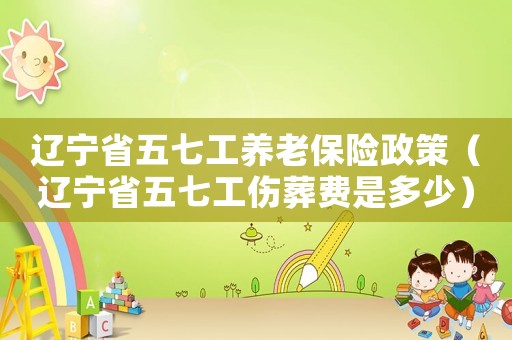 遼寧省五七工養老保險政策（遼寧省五七工傷葬費是多少）