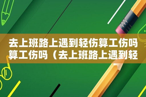 去上班路上遇到輕傷算工傷嗎算工傷嗎（去上班路上遇到輕傷算工傷嗎）
