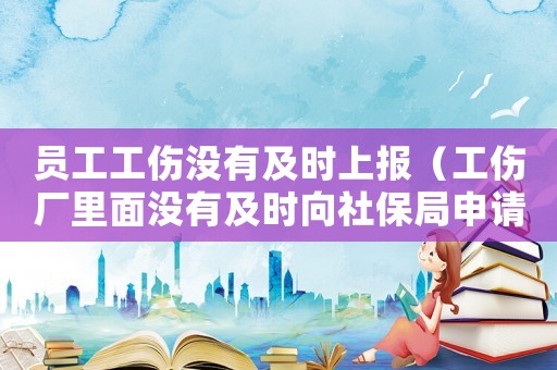 員工工傷沒有及時上報（工傷廠里面沒有及時向社保局申請）
