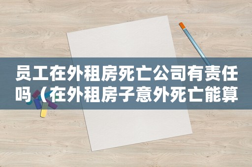 員工在外租房死亡公司有責任嗎（在外租房子意外死亡能算工傷嗎）