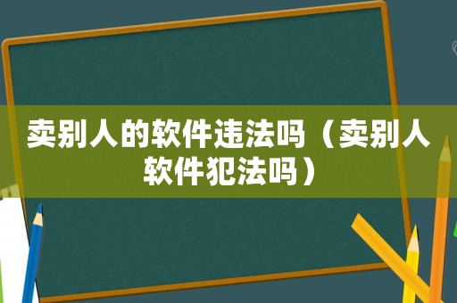 賣別人的軟件違法嗎（賣別人軟件犯法嗎）