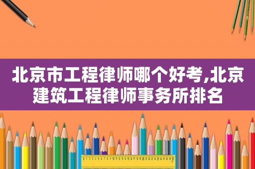 北京市工程律師哪個好考,北京建筑工程律師事務所排名