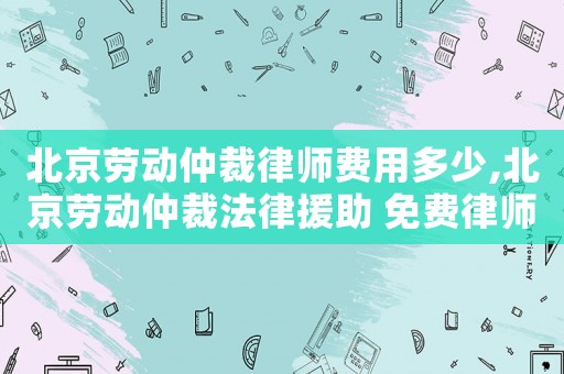 北京勞動仲裁律師費用多少,北京勞動仲裁法律援助 免費律師