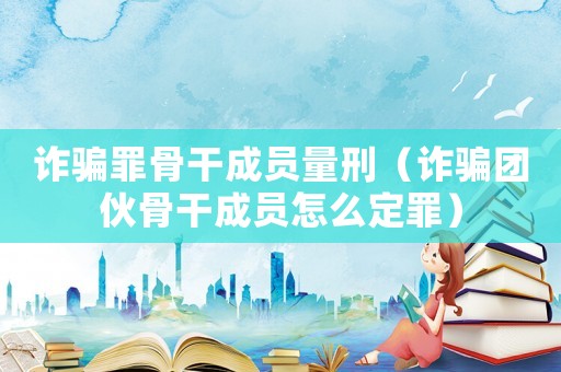 詐騙罪骨干成員量刑（詐騙團伙骨干成員怎么定罪）
