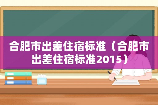 合肥市出差住宿標(biāo)準(zhǔn)（合肥市出差住宿標(biāo)準(zhǔn)2015）