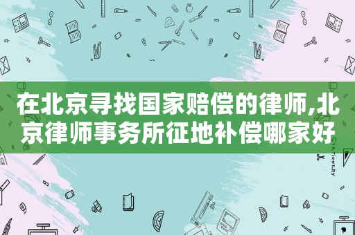 在北京尋找國家賠償的律師,北京律師事務所征地補償哪家好