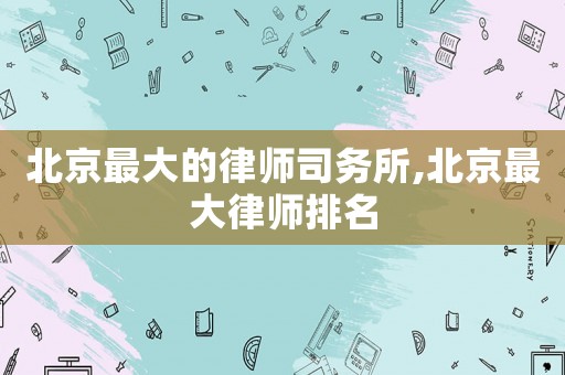 北京最大的律師司務所,北京最大律師排名