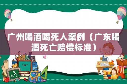 廣州喝酒喝死人案例（廣東喝酒死亡賠償標(biāo)準(zhǔn)）