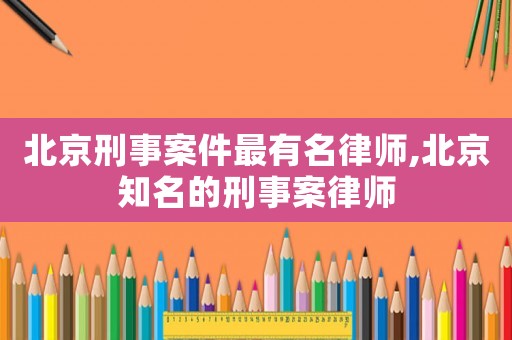 北京刑事案件最有名律師,北京知名的刑事案律師