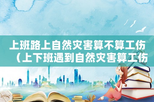 上班路上自然災害算不算工傷（上下班遇到自然災害算工傷嗎）