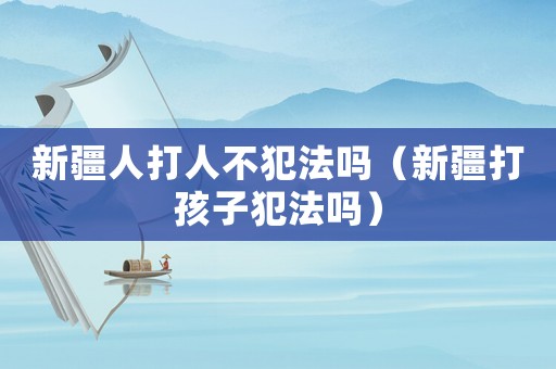新疆人打人不犯法嗎（新疆打孩子犯法嗎）