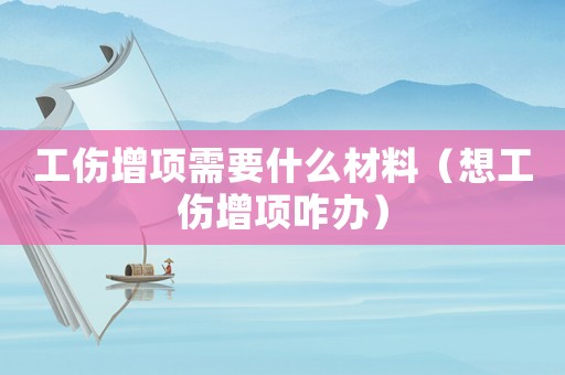 工傷增項需要什么材料（想工傷增項咋辦）