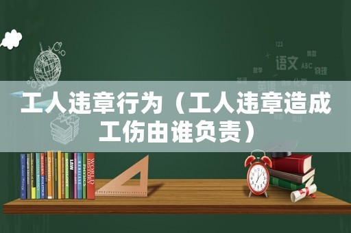 工人違章行為（工人違章造成工傷由誰負責）