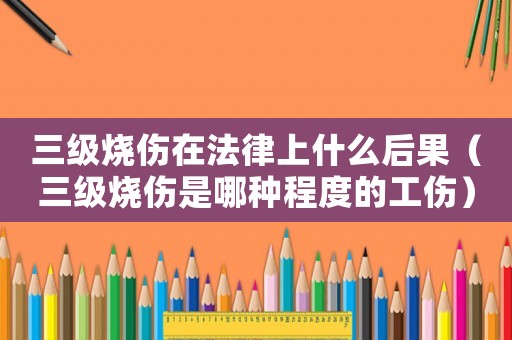 三級燒傷在法律上什么后果（三級燒傷是哪種程度的工傷）
