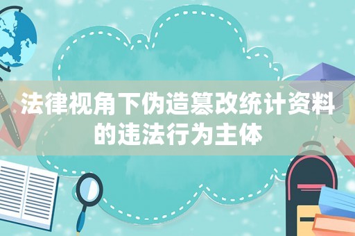 法律視角下偽造篡改統(tǒng)計資料的違法行為主體