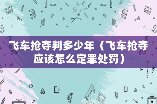 飛車搶奪判多少年（飛車搶奪應該怎么定罪處罰）
