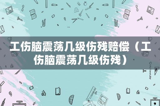 工傷腦震蕩幾級傷殘賠償（工傷腦震蕩幾級傷殘）
