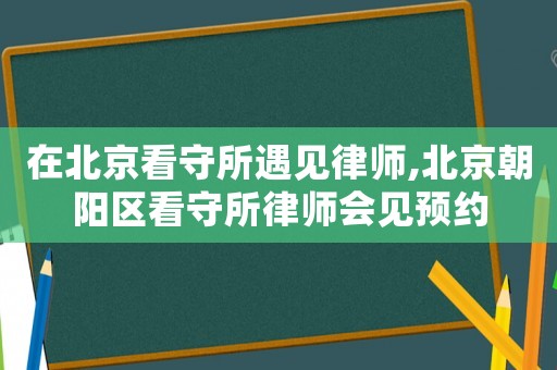 在北京看守所遇見律師,北京朝陽區看守所律師會見預約