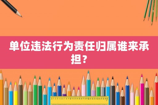 單位違法行為責任歸屬誰來承擔？