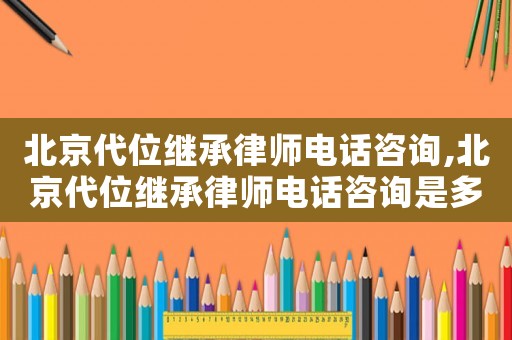 北京代位繼承律師電話咨詢,北京代位繼承律師電話咨詢是多少