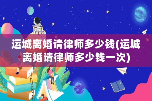 運城離婚請律師多少錢(運城離婚請律師多少錢一次)