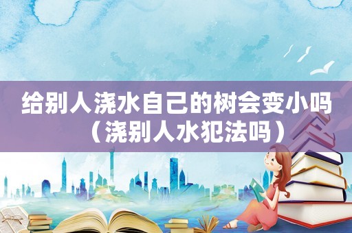 給別人澆水自己的樹會變小嗎（澆別人水犯法嗎）