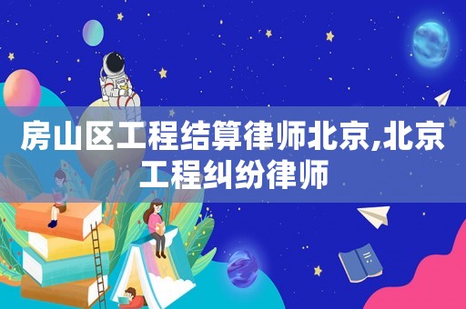 房山區工程結算律師北京,北京工程糾紛律師