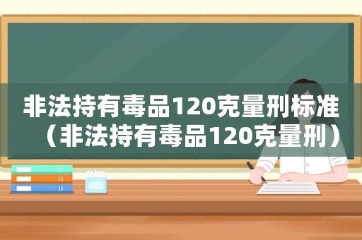 非法持有毒品120克量刑標準（非法持有毒品120克量刑）