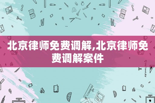 北京律師免費調解,北京律師免費調解案件