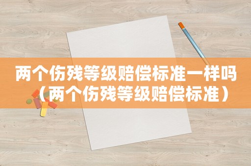 兩個傷殘等級賠償標準一樣嗎（兩個傷殘等級賠償標準）