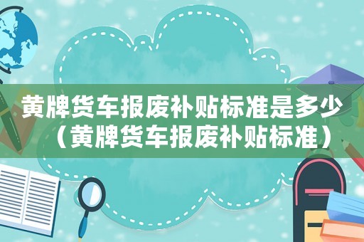 黃牌貨車報廢補貼標準是多少（黃牌貨車報廢補貼標準）