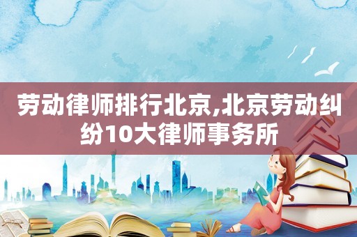 勞動律師排行北京,北京勞動糾紛10大律師事務所