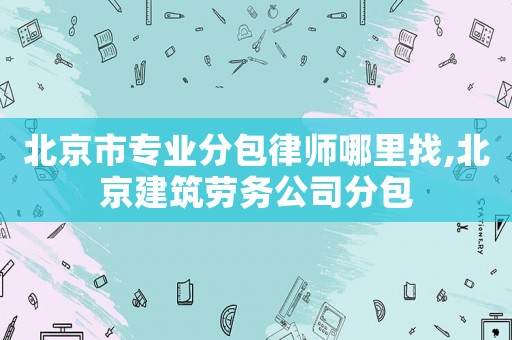 北京市專業分包律師哪里找,北京建筑勞務公司分包