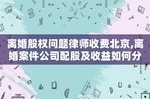 離婚股權(quán)問題律師收費北京,離婚案件公司配股及收益如何分割