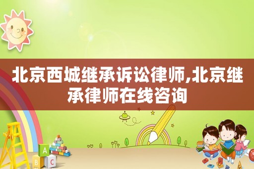 北京西城繼承訴訟律師,北京繼承律師在線咨詢
