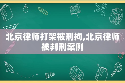 北京律師打架被刑拘,北京律師被判刑案例